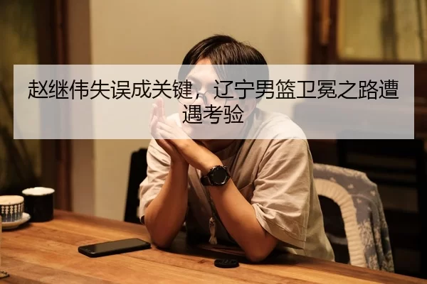赵继伟失误成关键，辽宁男篮卫冕之路遭遇考验