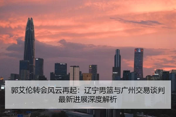 郭艾伦转会风云再起：辽宁男篮与广州交易谈判最新进展深度解析