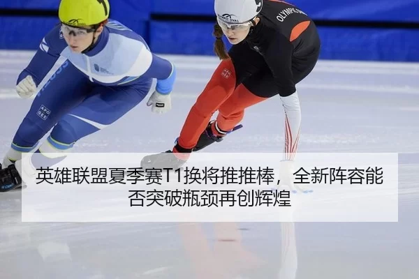 英雄联盟夏季赛T1换将推推棒，全新阵容能否突破瓶颈再创辉煌