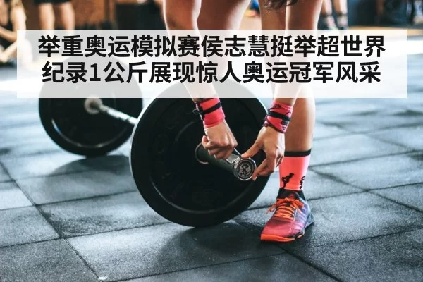举重奥运模拟赛侯志慧挺举超世界纪录1公斤展现惊人奥运冠军风采