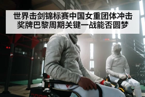 世界击剑锦标赛中国女重团体冲击奖牌巴黎周期关键一战能否圆梦