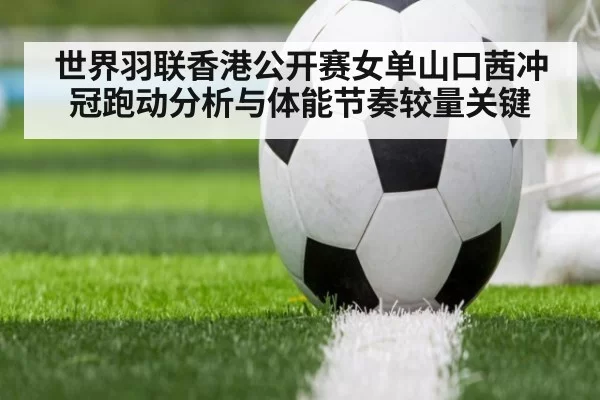 世界羽联香港公开赛女单山口茜冲冠跑动分析与体能节奏较量关键
