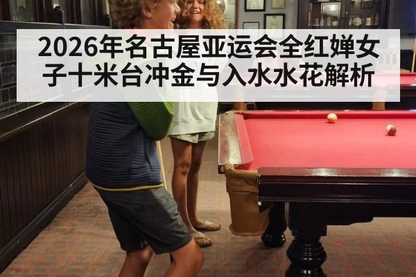 2026年名古屋亚运会全红婵女子十米台冲金与入水水花解析